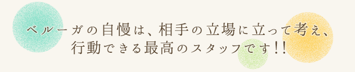 ベルーガの自慢は、相手の立場に立って考え、行動できる最高のスタッフです！！